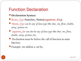 Function Declaration
Declaration Syntax:
Return_Type Function_Name(argument_list);
 Return_Type can be any of data type like char, int, float, double,
array, pointer etc.
 argument_list can also be any of data type like char, int, float,
double, array, pointer etc.
 Declaration must be before the call of function in main
function
Example: int add(int a, int b);
08/23/157
 