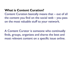 What is Content Curation?
Content Curation basically means that – out of all
the content you find on the social web – you pass
on the most valuable stuff to your network.
A Content Curator is someone who continually
finds, groups, organizes and shares the best and
most relevant content on a specific issue online.
 