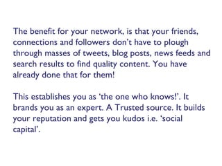 The benefit for your network, is that your friends,
connections and followers don’t have to plough
through masses of tweets, blog posts, news feeds and
search results to find quality content. You have
already done that for them!
This establishes you as ‘the one who knows!’. It
brands you as an expert. A Trusted source. It builds
your reputation and gets you kudos i.e. ‘social
capital’.
 