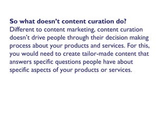 So what doesn’t content curation do?
Different to content marketing, content curation
doesn’t drive people through their decision making
process about your products and services. For this,
you would need to create tailor-made content that
answers specific questions people have about
specific aspects of your products or services.
 