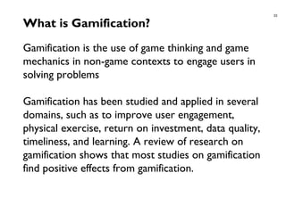 33
What is Gamification?
Gamification is the use of game thinking and game
mechanics in non-game contexts to engage users in
solving problems
Gamification has been studied and applied in several
domains, such as to improve user engagement,
physical exercise, return on investment, data quality,
timeliness, and learning. A review of research on
gamification shows that most studies on gamification
find positive effects from gamification.
 