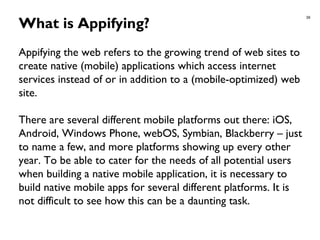 39
What is Appifying?
Appifying the web refers to the growing trend of web sites to
create native (mobile) applications which access internet
services instead of or in addition to a (mobile-optimized) web
site.
There are several different mobile platforms out there: iOS,
Android, Windows Phone, webOS, Symbian, Blackberry – just
to name a few, and more platforms showing up every other
year. To be able to cater for the needs of all potential users
when building a native mobile application, it is necessary to
build native mobile apps for several different platforms. It is
not difficult to see how this can be a daunting task.
 