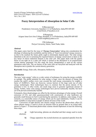 Journal of Energy Technologies and Policy                                         www.iiste.org
ISSN 2224-3232 (Paper) ISSN 2225-0573 (Online)
Vol.1, No.1, 2011


           Fuzzy Interpretation of Absorption in Solar Cells

                                      S.Bhuvaneswari
           Pondicherry University, Karaikal, U.T of Puducherry, India,PIN 609 605
                               e-mail:booni_67@yahoo.co.in

                                      R.Rengaiyan
      Arignar Anna Govt Arts College, Karaikal, U.T of Puducherry, India,PIN 609 605
                              e-mail:rengbhu@yahoo.co.in

                                      P.M.Anbarasan
                        Periyar University, Salem, Tamil Nadu, India

Abstract
This paper caters feed for the issue of ‘Energy Conservation’ taking into consideration the
ideology of enhancing the availability and the utility of ‘Non-Conventional’ energy resources,
as this is the medium the future globe ought to dominantly depend upon. The solar energy
identified as the one in sustaining the required features of energy conservation is taken as the
key factor of whose industrial element is the solar cell. This paper deals with the quanta
factor of sun light on to a solar cell which is termed as the absorption to its proportionate
current density generated. For this study the fuzzy interpretation is used on the various
generation solar cells. The cut factors of the solar cells are fuzzyfied and analyzed with the
absorption rate to predict the current density generation.
Keywords: Energy, Solar cells, Absorption, Reflectivity

Introduction
The term “solar energy” refers to a wide variety of techniques for using the energy available
as sunlight. The global potential for solar energy is huge, since the amount of energy that
reaches the earth’s surface every year exceeds the total energy consumption by roughly a
factor of 10,0001[1]. There are, however, various barriers to the large scale use of solar
energy technologies. Most technologies have in common that the power density of the
generator is low; in other words, one needs large areas to generate significant amount of
energy. Further, many solar energy technologies have proven technically feasible, but have
yet to be proved economically feasible.
Fortunately, these disadvantages are offset by the intrinsic advantages of solar energy. Overall
emissions of CO2 and other gases(associated with construction of solar hardware) are
generally small because no fuel is used during the operation. In addition, solar energy, if used
correctly, is a renewable source of energy which can be used indefinitely. Finally it can be
made available in some form to people in almost all areas of the world.
        Conversion of light directly into electric energy involves the photovoltaic effect [2]
where photon energy is used to excite an electron from its ground state to an exited state,
shown is Figure 1. A functional photovoltaic scheme should implement at least the following
three steps,

               a)     Light harvesting: photons are absorbed and their energy used to excite
       electrons.

                b)    Charge separation: the excited electrons are separated spatially from the

45 | P a g e
www.iiste.org
 