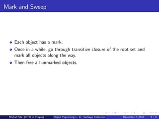 Mark and Sweep




     Each object has a mark.
     Once in a while, go through transitive closure of the root set and
     mark all objects along the way.
     Then free all unmarked objects.




 Michal P´se (CTU in Prague)
         ıˇ                    Object Prgrmmng L. 11: Garbage Collection   December 7, 2010   5/9
 