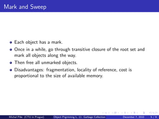Mark and Sweep




     Each object has a mark.
     Once in a while, go through transitive closure of the root set and
     mark all objects along the way.
     Then free all unmarked objects.
     Disadvantages: fragmentation, locality of reference, cost is
     proportional to the size of available memory.




 Michal P´se (CTU in Prague)
         ıˇ                    Object Prgrmmng L. 11: Garbage Collection   December 7, 2010   5/9
 