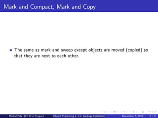 Mark and Compact, Mark and Copy




     The same as mark and sweep except objects are moved (copied) so
     that they are next to each other.




 Michal P´se (CTU in Prague)
         ıˇ                    Object Prgrmmng L. 11: Garbage Collection   December 7, 2010   6/9
 