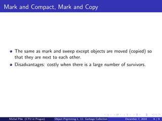 Mark and Compact, Mark and Copy




     The same as mark and sweep except objects are moved (copied) so
     that they are next to each other.
     Disadvantages: costly when there is a large number of survivors.




 Michal P´se (CTU in Prague)
         ıˇ                    Object Prgrmmng L. 11: Garbage Collection   December 7, 2010   6/9
 