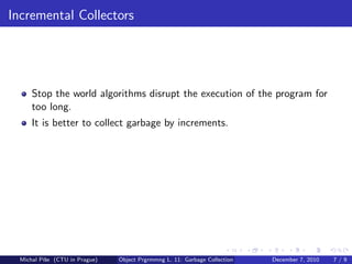 Incremental Collectors




      Stop the world algorithms disrupt the execution of the program for
      too long.
      It is better to collect garbage by increments.




  Michal P´se (CTU in Prague)
          ıˇ                    Object Prgrmmng L. 11: Garbage Collection   December 7, 2010   7/9
 