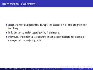 Incremental Collectors




      Stop the world algorithms disrupt the execution of the program for
      too long.
      It is better to collect garbage by increments.
      However, incremental algorithms must accommodate for possible
      changes in the object graph.




  Michal P´se (CTU in Prague)
          ıˇ                    Object Prgrmmng L. 11: Garbage Collection   December 7, 2010   7/9
 