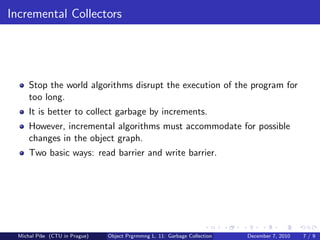 Incremental Collectors




      Stop the world algorithms disrupt the execution of the program for
      too long.
      It is better to collect garbage by increments.
      However, incremental algorithms must accommodate for possible
      changes in the object graph.
      Two basic ways: read barrier and write barrier.




  Michal P´se (CTU in Prague)
          ıˇ                    Object Prgrmmng L. 11: Garbage Collection   December 7, 2010   7/9
 
