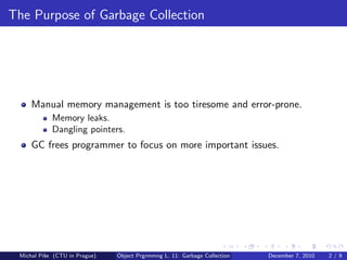 The Purpose of Garbage Collection




     Manual memory management is too tiresome and error-prone.
            Memory leaks.
            Dangling pointers.
     GC frees programmer to focus on more important issues.




 Michal P´se (CTU in Prague)
         ıˇ                    Object Prgrmmng L. 11: Garbage Collection   December 7, 2010   2/9
 