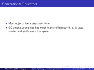 Generational Collectors




      Most objects live a very short time.
      GC among younglings has much higher eﬃciency—i. e. it lasts
      shorter and yields more free space.




  Michal P´se (CTU in Prague)
          ıˇ                    Object Prgrmmng L. 11: Garbage Collection   December 7, 2010   8/9
 