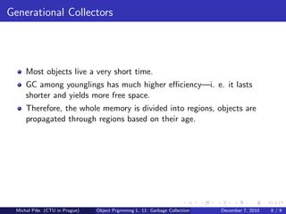 Generational Collectors




      Most objects live a very short time.
      GC among younglings has much higher eﬃciency—i. e. it lasts
      shorter and yields more free space.
      Therefore, the whole memory is divided into regions, objects are
      propagated through regions based on their age.




  Michal P´se (CTU in Prague)
          ıˇ                    Object Prgrmmng L. 11: Garbage Collection   December 7, 2010   8/9
 