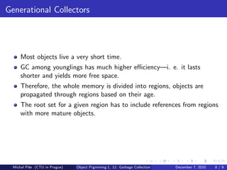 Generational Collectors




      Most objects live a very short time.
      GC among younglings has much higher eﬃciency—i. e. it lasts
      shorter and yields more free space.
      Therefore, the whole memory is divided into regions, objects are
      propagated through regions based on their age.
      The root set for a given region has to include references from regions
      with more mature objects.




  Michal P´se (CTU in Prague)
          ıˇ                    Object Prgrmmng L. 11: Garbage Collection   December 7, 2010   8/9
 