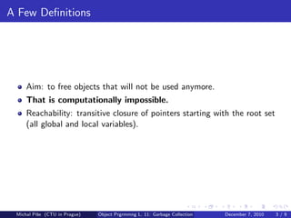 A Few Deﬁnitions




     Aim: to free objects that will not be used anymore.
     That is computationally impossible.
     Reachability: transitive closure of pointers starting with the root set
     (all global and local variables).




 Michal P´se (CTU in Prague)
         ıˇ                    Object Prgrmmng L. 11: Garbage Collection   December 7, 2010   3/9
 