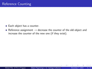 Reference Counting




     Each object has a counter.
     Reference assignment → decrease the counter of the old object and
     increase the counter of the new one (if they exist).




 Michal P´se (CTU in Prague)
         ıˇ                    Object Prgrmmng L. 11: Garbage Collection   December 7, 2010   4/9
 