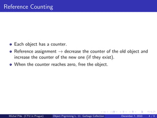 Reference Counting




     Each object has a counter.
     Reference assignment → decrease the counter of the old object and
     increase the counter of the new one (if they exist).
     When the counter reaches zero, free the object.




 Michal P´se (CTU in Prague)
         ıˇ                    Object Prgrmmng L. 11: Garbage Collection   December 7, 2010   4/9
 
