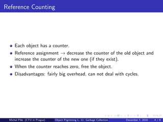Reference Counting




     Each object has a counter.
     Reference assignment → decrease the counter of the old object and
     increase the counter of the new one (if they exist).
     When the counter reaches zero, free the object.
     Disadvantages: fairly big overhead, can not deal with cycles.




 Michal P´se (CTU in Prague)
         ıˇ                    Object Prgrmmng L. 11: Garbage Collection   December 7, 2010   4/9
 