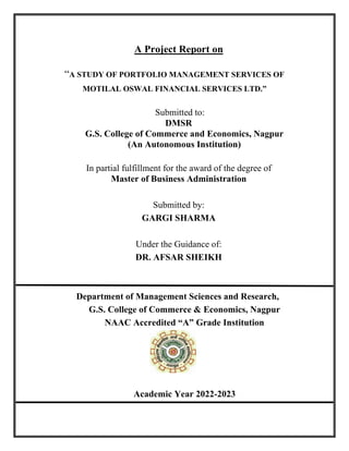 A Project Report on
“A STUDY OF PORTFOLIO MANAGEMENT SERVICES OF
MOTILAL OSWAL FINANCIAL SERVICES LTD.”
Submitted to:
DMSR
G.S. College of Commerce and Economics, Nagpur
(An Autonomous Institution)
In partial fulfillment for the award of the degree of
Master of Business Administration
Submitted by:
GARGI SHARMA
Under the Guidance of:
DR. AFSAR SHEIKH
Department of Management Sciences and Research,
G.S. College of Commerce & Economics, Nagpur
NAAC Accredited “A” Grade Institution
Academic Year 2022-2023
 