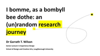 I bomme, as a bombyll
bee dothe: an
(un)random research
journey
Dr Garrath T. Wilson
Senior Lecturer in Experience Design
School of Design and Creative Arts, Loughborough University
 
