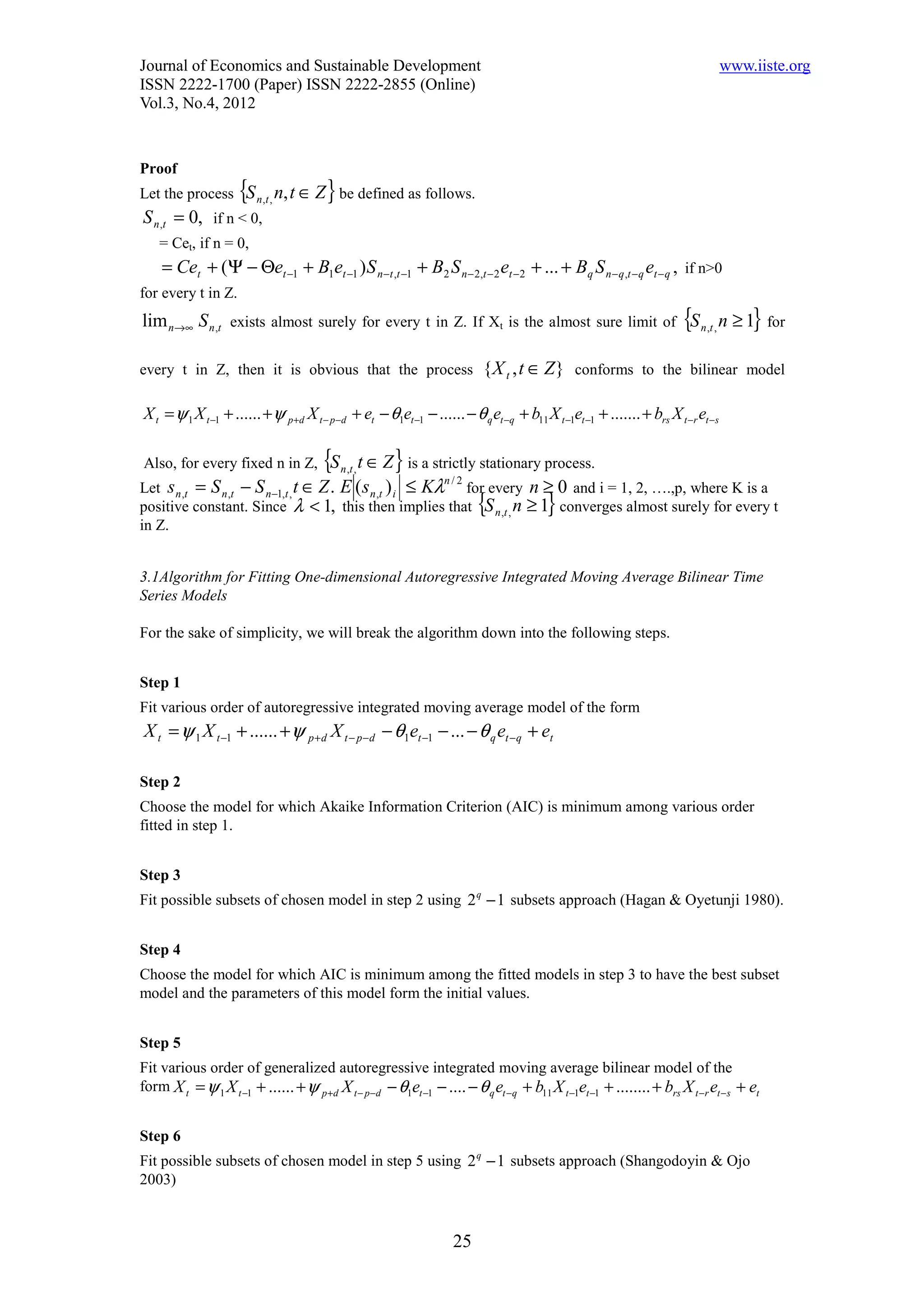 Journal of Economics and Sustainable Development                                                                                 www.iiste.org
ISSN 2222-1700 (Paper) ISSN 2222-2855 (Online)
Vol.3, No.4, 2012


Proof
Let the process      {S   n ,t ,   n, t ∈ Z } be defined as follows.
S n ,t = 0, if n < 0,
    = Cet, if n = 0,
    = Cet + (Ψ − Θet −1 + B1et −1 ) S n −t ,t −1 + B2 S n − 2,t − 2 et −2 + ... + Bq S n − q ,t −q et − q , if n>0
for every t in Z.
lim n→∞ S n ,t exists almost surely for every t in Z. If Xt is the almost sure limit of {S n ,t , n ≥ 1} for

every t in Z, then it is obvious that the process                         { X t , t ∈ Z } conforms to the bilinear model

X t = ψ 1 X t −1 + ...... + ψ p+d X t − p−d + et − θ1et −1 − ...... − θ q et −q + b11 X t −1et −1 + ....... + brs X t −r et −s

Also, for every fixed n in Z,              {S
                                           t ∈ Z } is a strictly stationary process.
                                                n ,t ,
Let s n ,t = S n ,t − S n −1,t , t ∈ Z . E ( s n ,t ) i ≤ Kλ for every n ≥ 0 and i = 1, 2, ….,p, where K is a
                                                            n/2

positive constant. Since λ < 1, this then implies that {S n ,t , n ≥ 1} converges almost surely for every t
in Z.


3.1Algorithm for Fitting One-dimensional Autoregressive Integrated Moving Average Bilinear Time
Series Models

For the sake of simplicity, we will break the algorithm down into the following steps.


Step 1
Fit various order of autoregressive integrated moving average model of the form
X t = ψ 1 X t −1 + ...... + ψ p + d X t − p −d − θ1et −1 − ... − θ q et −q + et

Step 2
Choose the model for which Akaike Information Criterion (AIC) is minimum among various order
fitted in step 1.


Step 3
Fit possible subsets of chosen model in step 2 using 2 q − 1 subsets approach (Hagan & Oyetunji 1980).


Step 4
Choose the model for which AIC is minimum among the fitted models in step 3 to have the best subset
model and the parameters of this model form the initial values.


Step 5
Fit various order of generalized autoregressive integrated moving average bilinear model of the
form X t = ψ 1 X t −1 + ...... + ψ p +d X t − p−d − θ1et −1 − .... − θ q et −q + b11 X t −1et −1 + ........ + brs X t −r et − s + et


Step 6
Fit possible subsets of chosen model in step 5 using 2 q − 1 subsets approach (Shangodoyin & Ojo
2003)



                                                                   25
 