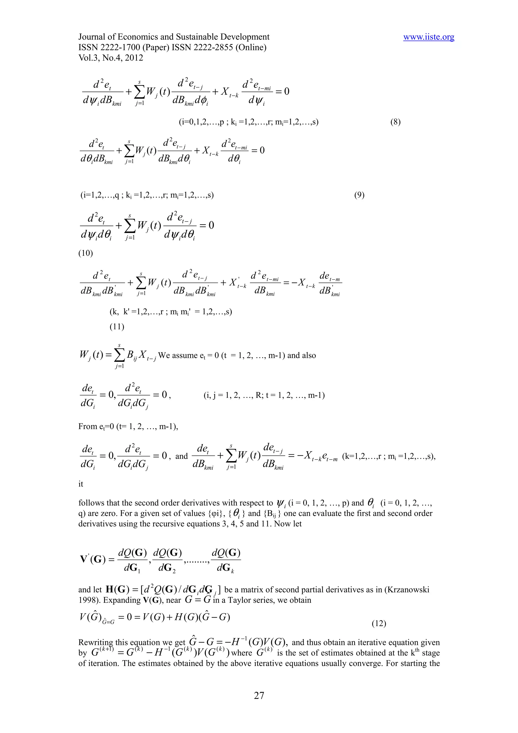 Journal of Economics and Sustainable Development                                                        www.iiste.org
ISSN 2222-1700 (Paper) ISSN 2222-2855 (Online)
Vol.3, No.4, 2012

   d 2 et     s          d 2 et − j          d 2 et − mi
           + ∑ W j (t )             + X t −k             =0
 dψ i dBkmi j =1        dBkmi dφ i            dψ i
                               (i=0,1,2,…,p ; ki =1,2,…,r; mi=1,2,…,s)                            (8)

  d 2et      s         d 2et − j          d 2et − mi
          + ∑W j (t )            + X t −k            =0
dθ i dBkmi j =1       dBkmi dθ i            dθ i


(i=1,2,…,q ; ki =1,2,…,r; mi=1,2,…,s)                                                (9)

  d 2et     s          d 2et − j
         + ∑ W j (t )            =0
 dψ i dθi j =1        dψ i dθi
(10)

   d 2 et         s          d 2 et − j              d 2 e t − mi           de
          '
              + ∑ W j (t )              '
                                          + X t' − k              = − X t −k t −m
                                                                               '
dB kmi dB kmi   j =1       dB kmi dB kmi              dB kmi                dB kmi

         (k, k' =1,2,…,r ; mi mi' = 1,2,…,s)
         (11)

              s
W j (t ) = ∑ Bij X t − j We assume et = 0 (t = 1, 2, …, m-1) and also
             j =1


det       d 2et
    = 0,          = 0,                (i, j = 1, 2, …, R; t = 1, 2, …, m-1)
dGi      dGi dG j

From et=0 (t= 1, 2, …, m-1),

det       d 2et              det    s        det − j
    = 0,          = 0 , and      + ∑W j (t )         = − X t − k et − m (k=1,2,…,r ; mi =1,2,…,s),
dGi      dGi dG j           dBkmi j =1       dBkmi
it

follows that the second order derivatives with respect to ψ i (i = 0, 1, 2, …, p) and θi (i = 0, 1, 2, …,
q) are zero. For a given set of values {φi}, { θi } and {Bij } one can evaluate the first and second order
derivatives using the recursive equations 3, 4, 5 and 11. Now let


              dQ (G ) dQ (G )            dQ(G )
V ' (G ) =           ,        ,........,
               dG 1    dG 2               dG k

and let H (G ) = [ d Q (G ) / dG i dG j ] be a matrix of second partial derivatives as in (Krzanowski
                      2

1998). Expanding V(G), near G = G in a Taylor series, we obtain
                                    ˆ
V (G ) G =G = 0 = V (G ) + H (G )(G − G )
   ˆ ˆ                            ˆ
                                                                                           (12)
                                                  −1
Rewriting this equation we get G − G = − H (G )V (G ), and thus obtain an iterative equation given
                                   ˆ
       ( k +1)           −1
by G           = G − H (G )V (G ( k ) ) where G (k ) is the set of estimates obtained at the kth stage
                  (k )         (k )

of iteration. The estimates obtained by the above iterative equations usually converge. For starting the


                                                       27
 