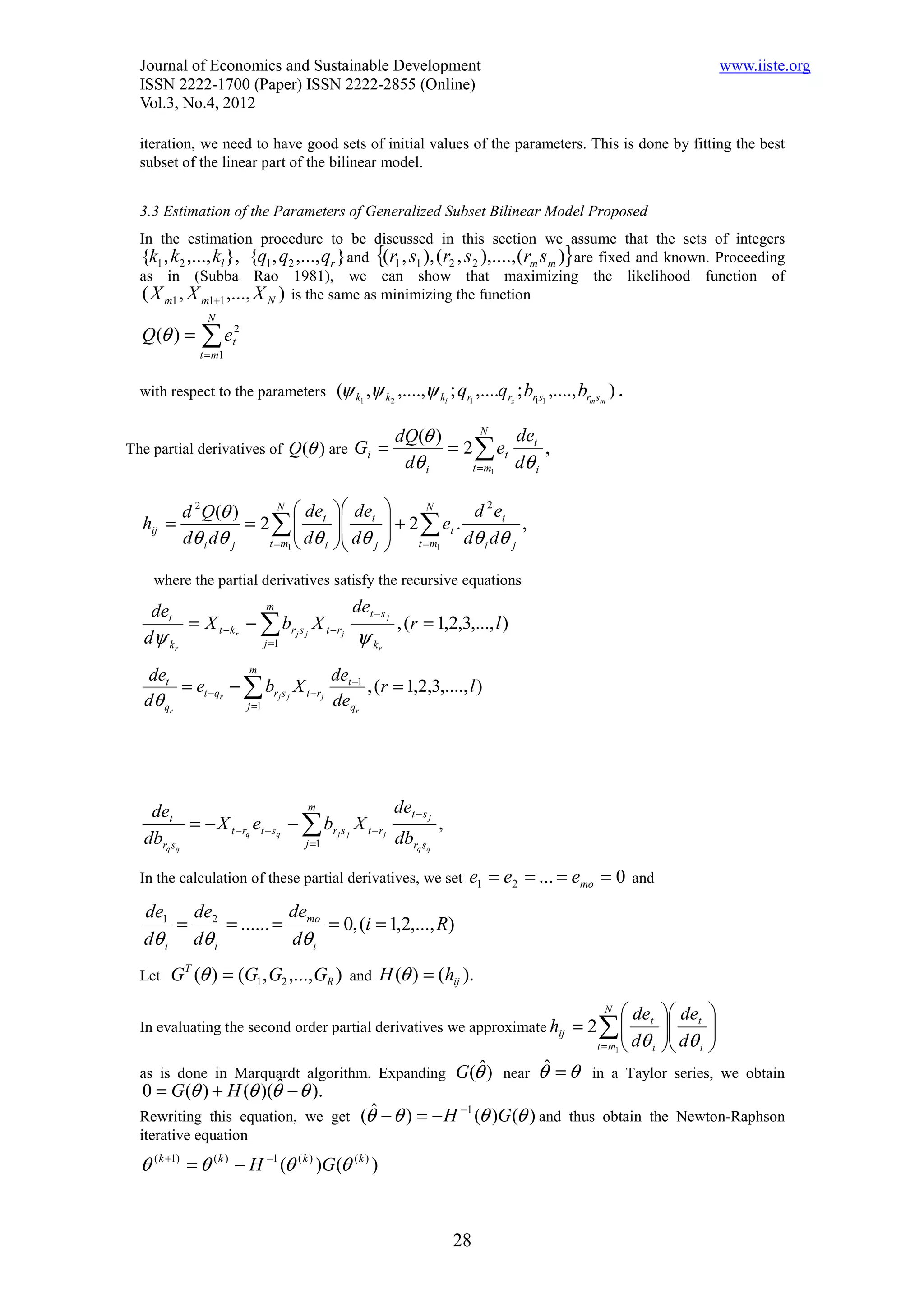 Journal of Economics and Sustainable Development                                                                           www.iiste.org
  ISSN 2222-1700 (Paper) ISSN 2222-2855 (Online)
  Vol.3, No.4, 2012

  iteration, we need to have good sets of initial values of the parameters. This is done by fitting the best
  subset of the linear part of the bilinear model.


  3.3 Estimation of the Parameters of Generalized Subset Bilinear Model Proposed
  In the estimation procedure to be discussed in this section we assume that the sets of integers
                                                  {                                        }
  {k1 , k2 ,..., kl }, {q1 , q2 ,..., qr } and (r1 , s1 ), (r2 , s 2 ),...., (rm s m ) are fixed and known. Proceeding
  as in (Subba Rao 1981), we can show that maximizing the likelihood function of
  ( X m1 , X m1+1 ,..., X N ) is the same as minimizing the function
               N
  Q (θ ) =    ∑e
              t = m1
                       2
                       t



  with respect to the parameters          (ψ k1 ,ψ k2 ,....,ψ kl ; qr1 ,....qrz ; br1s1 ,...., brmsm ) .

                                           dQ(θ )       N
                                                            de
The partial derivatives of Q (θ ) are Gi =        = 2 ∑ et t ,
                                            dθ i     t = m1 dθ i

        d 2 Q(θ )       N
                             de          det            N        2
  hij =           = 2∑ t                            + 2 ∑ et . d et ,
        dθ i dθ j                        dθ         t = m dθ dθ
                     t = m1  dθ i        j                1     i  j


    where the partial derivatives satisfy the recursive equations

   det                  m                   det − s j
         = X t − k r − ∑ br j s j X t − r j           , (r = 1,2,3,..., l )
  dψ k r               j =1                  ψ kr
                     m
   det                               de
         = et −qr − ∑ brj s j X t −rj t −1 , ( r = 1,2,3,...., l )
  d θ qr            j =1             deqr




   det                           m                   det − s j
          = − X t −rq et − sq − ∑ br j s j X t − r j           ,
  dbrq sq                       j =1                 dbrq sq

  In the calculation of these partial derivatives, we set             e1 = e2 = ... = emo = 0 and
  de1 de2             de
      =     = ...... = mo = 0, (i = 1,2,..., R)
  dθ i dθ i           dθ i
  Let   GT (θ ) = (G1 , G2 ,..., GR ) and H (θ ) = (hij ).
                                                                                                   N
                                                                                                        de      det   
  In evaluating the second order partial derivatives we approximate hij                      = 2∑  t          
                                                                                                                 dθ    
                                                                                                                         
                                                                                                t = m1  dθ i    i     
  as is done in Marquardt algorithm. Expanding                     G(θ ) near θ = θ in a Taylor series, we obtain
                                                                      ˆ        ˆ
  0 = G (θ ) + H (θ )(θ − θ ).
                       ˆ
  Rewriting this equation, we get              (θ − θ ) = − H −1 (θ )G (θ ) and thus obtain the Newton-Raphson
                                                 ˆ
  iterative equation
  θ ( k +1) = θ ( k ) − H −1 (θ ( k ) )G (θ ( k ) )


                                                                   28
 