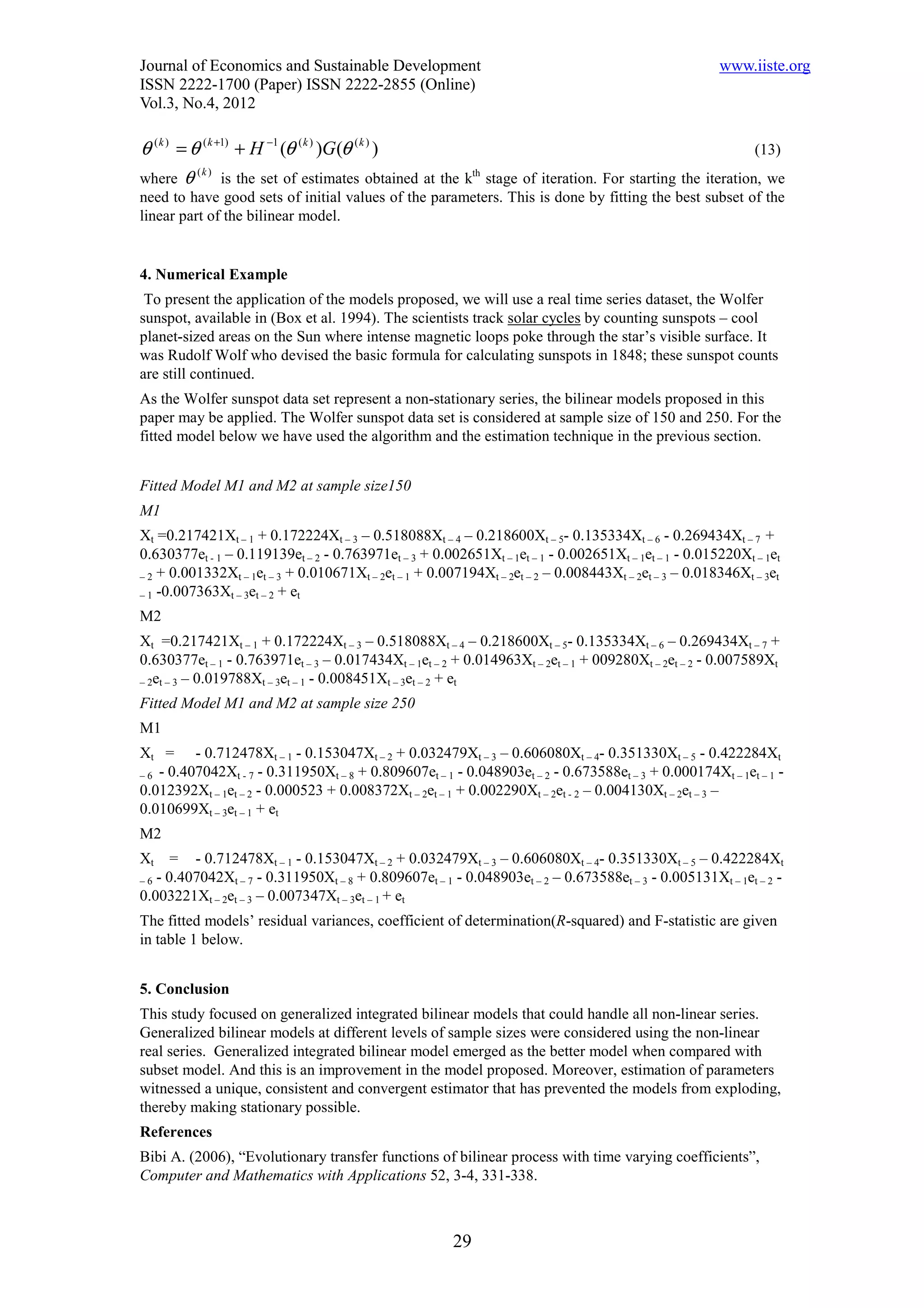 Journal of Economics and Sustainable Development                                                       www.iiste.org
ISSN 2222-1700 (Paper) ISSN 2222-2855 (Online)
Vol.3, No.4, 2012

θ ( k ) = θ ( k +1) + H −1 (θ ( k ) )G (θ ( k ) )                                                          (13)
where θ
           (k )
                 is the set of estimates obtained at the kth stage of iteration. For starting the iteration, we
need to have good sets of initial values of the parameters. This is done by fitting the best subset of the
linear part of the bilinear model.


4. Numerical Example
 To present the application of the models proposed, we will use a real time series dataset, the Wolfer
sunspot, available in (Box et al. 1994). The scientists track solar cycles by counting sunspots – cool
planet-sized areas on the Sun where intense magnetic loops poke through the star’s visible surface. It
was Rudolf Wolf who devised the basic formula for calculating sunspots in 1848; these sunspot counts
are still continued.
As the Wolfer sunspot data set represent a non-stationary series, the bilinear models proposed in this
paper may be applied. The Wolfer sunspot data set is considered at sample size of 150 and 250. For the
fitted model below we have used the algorithm and the estimation technique in the previous section.


Fitted Model M1 and M2 at sample size150
M1
Xt =0.217421Xt – 1 + 0.172224Xt – 3 – 0.518088Xt – 4 – 0.218600Xt – 5- 0.135334Xt – 6 - 0.269434Xt – 7 +
0.630377et - 1 – 0.119139et – 2 - 0.763971et – 3 + 0.002651Xt – 1et – 1 - 0.002651Xt – 1et – 1 - 0.015220Xt – 1et
– 2 + 0.001332Xt – 1et – 3 + 0.010671Xt – 2et – 1 + 0.007194Xt – 2et – 2 – 0.008443Xt – 2et – 3 – 0.018346Xt – 3et
– 1 -0.007363Xt – 3et – 2 + et

M2
Xt =0.217421Xt – 1 + 0.172224Xt – 3 – 0.518088Xt – 4 – 0.218600Xt – 5- 0.135334Xt – 6 – 0.269434Xt – 7 +
0.630377et – 1 - 0.763971et – 3 – 0.017434Xt – 1et – 2 + 0.014963Xt – 2et – 1 + 009280Xt – 2et – 2 - 0.007589Xt
– 2et – 3 – 0.019788Xt – 3et – 1 - 0.008451Xt – 3et – 2 + et

Fitted Model M1 and M2 at sample size 250
M1
Xt = - 0.712478Xt – 1 - 0.153047Xt – 2 + 0.032479Xt – 3 – 0.606080Xt – 4- 0.351330Xt – 5 - 0.422284Xt
– 6 - 0.407042Xt - 7 - 0.311950Xt – 8 + 0.809607et – 1 - 0.048903et – 2 - 0.673588et – 3 + 0.000174Xt – 1et – 1 -
0.012392Xt – 1et – 2 - 0.000523 + 0.008372Xt – 2et – 1 + 0.002290Xt – 2et - 2 – 0.004130Xt – 2et – 3 –
0.010699Xt – 3et – 1 + et
M2
Xt    = - 0.712478Xt – 1 - 0.153047Xt – 2 + 0.032479Xt – 3 – 0.606080Xt – 4- 0.351330Xt – 5 – 0.422284Xt
–6 - 0.407042Xt – 7 - 0.311950Xt – 8 + 0.809607et – 1 - 0.048903et – 2 – 0.673588et – 3 - 0.005131Xt – 1et – 2 -
0.003221Xt – 2et – 3 – 0.007347Xt – 3et – 1 + et
The fitted models’ residual variances, coefficient of determination(R-squared) and F-statistic are given
in table 1 below.


5. Conclusion
This study focused on generalized integrated bilinear models that could handle all non-linear series.
Generalized bilinear models at different levels of sample sizes were considered using the non-linear
real series. Generalized integrated bilinear model emerged as the better model when compared with
subset model. And this is an improvement in the model proposed. Moreover, estimation of parameters
witnessed a unique, consistent and convergent estimator that has prevented the models from exploding,
thereby making stationary possible.
References
Bibi A. (2006), “Evolutionary transfer functions of bilinear process with time varying coefficients”,
Computer and Mathematics with Applications 52, 3-4, 331-338.



                                                       29
 
