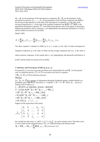Journal of Economics and Sustainable Development                                                   www.iiste.org
ISSN 2222-1700 (Paper) ISSN 2222-2855 (Online)
Vol.3, No.4, 2012


φ1 ,...,φ p are the parameters of the autoregressive component; θ1 ,...θ q are the parameters of the
associated error process; b11 ,........., brs are the parameters of the non-linear component and θ (B ) is
the moving average operator; p is the order of the autoregressive component; q is the order of the
moving average process; r, s is the order of the nonlinear component and ψ ( B) = ∇ φ ( B) is the
                                                                                         d

generalized autoregressive operator; ∇ is the differencing operator and d is the degree of consecutive
                                             d

differencing required to achieve stationary. et are independently and identically distributed as N (0, σ e )
                                                                                                          2

and the models are assume to be invertible.
Model 2 (M2)

            l                      m             n
X t = ∑ψ pi +d X t − pi −d − ∑θ q j et −q j + ∑ brk sk X t −rk et −sk + et ,
           i =1                    j =1         k =1


The above equation is denoted as GSBL (p, d, q, r, s) and pi is the order of subset autoregressive

integrated component, qj is the order of subset moving average component and            rk sk is the order of

subset nonlinear component. In the models above, et are independently and identically distributed as N

(0, σ e ) and the models are assume to be invertible.
       2




3. Stationary and Convergence of GBL (p, d, q, r, s)
For general S, it is not easy to provide an infinite series representation for each X t . For this general
case, we exhibit the process { X t , t ∈ Z ) as an almost sure limit of a sequence
{{S n ,t , t ∈ Z }, n ≥ 1} of stationary processes.
Theorem
       {            }
Let et , t ∈ Z be a sequence of independent identically distributed random variables defined on a
                        (            )
probability space Ω, IR, P such that E et = 0 and Eet = σ < ∞ . Ψ , Θ, B1, B2,….,Bq be q+1
                                                     2      2

matrices each of order p x p.
Γ1 =   (Ψ ⊗ Ψ + σ      ((Θ ⊗ Θ + B ⊗ B) − 2Θ ⊗ B)
                            2
                                                                )
Γi = σ [ Bi ⊗ (Ψ j −1 B1 + Ψ j −2 B2 + ...... + ΨB j −1 )
                2

+ (Ψ i −1 B1 + Ψ i −2 B2 + ... + ΨBi −1 ) ⊗ B j
+ Bi ⊗ (Θ j −1 B1 + Θ j −2 B2 + ....... + ΘB j −1 )
+ (Θ i −1 B1 + Θ i −2 B2 + ..... + ΘBi −1 ) ⊗ B j
+ ( B j ⊗ B j )], j = 2, 3,……s.
Suppose all the eigenvalues of the matrix

            Γ1         Γ2      ....... Γq−1 Γq 
                                               
           I 2         0       ....... 0    0
     L2 = p
p 2 q× p q   0          I p2     ...... 0    0
                                               
            0           0        I p2 ..... 0 
                                               
have moduli less than unity, i.e, ρ ( L ) = λ < 1. Let C be a given column vector. Then there exists
                                                 {
a vector valued strictly stationary process X t , t ∈ Z px1
                              s
                                                               }
                                                         conforming to the bilinear model
X t = ΨX t −1 − Θet −1 + ∑ B l X t −1et −1 + Cet for every t in Z.
                                  l =1




                                                          24
 