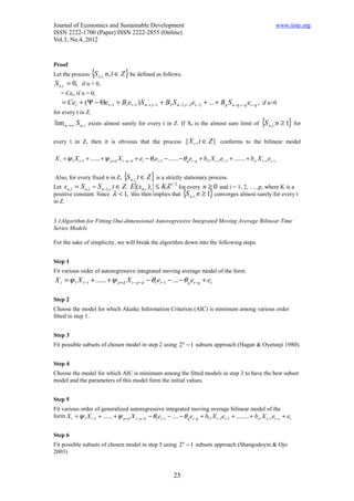Journal of Economics and Sustainable Development                                                                                 www.iiste.org
ISSN 2222-1700 (Paper) ISSN 2222-2855 (Online)
Vol.3, No.4, 2012


Proof
Let the process      {S   n ,t ,   n, t ∈ Z } be defined as follows.
S n ,t = 0, if n < 0,
    = Cet, if n = 0,
    = Cet + (Ψ − Θet −1 + B1et −1 ) S n −t ,t −1 + B2 S n − 2,t − 2 et −2 + ... + Bq S n − q ,t −q et − q , if n>0
for every t in Z.
lim n→∞ S n ,t exists almost surely for every t in Z. If Xt is the almost sure limit of {S n ,t , n ≥ 1} for

every t in Z, then it is obvious that the process                         { X t , t ∈ Z } conforms to the bilinear model

X t = ψ 1 X t −1 + ...... + ψ p+d X t − p−d + et − θ1et −1 − ...... − θ q et −q + b11 X t −1et −1 + ....... + brs X t −r et −s

Also, for every fixed n in Z,              {S
                                           t ∈ Z } is a strictly stationary process.
                                                n ,t ,
Let s n ,t = S n ,t − S n −1,t , t ∈ Z . E ( s n ,t ) i ≤ Kλ for every n ≥ 0 and i = 1, 2, ….,p, where K is a
                                                            n/2

positive constant. Since λ < 1, this then implies that {S n ,t , n ≥ 1} converges almost surely for every t
in Z.


3.1Algorithm for Fitting One-dimensional Autoregressive Integrated Moving Average Bilinear Time
Series Models

For the sake of simplicity, we will break the algorithm down into the following steps.


Step 1
Fit various order of autoregressive integrated moving average model of the form
X t = ψ 1 X t −1 + ...... + ψ p + d X t − p −d − θ1et −1 − ... − θ q et −q + et

Step 2
Choose the model for which Akaike Information Criterion (AIC) is minimum among various order
fitted in step 1.


Step 3
Fit possible subsets of chosen model in step 2 using 2 q − 1 subsets approach (Hagan & Oyetunji 1980).


Step 4
Choose the model for which AIC is minimum among the fitted models in step 3 to have the best subset
model and the parameters of this model form the initial values.


Step 5
Fit various order of generalized autoregressive integrated moving average bilinear model of the
form X t = ψ 1 X t −1 + ...... + ψ p +d X t − p−d − θ1et −1 − .... − θ q et −q + b11 X t −1et −1 + ........ + brs X t −r et − s + et


Step 6
Fit possible subsets of chosen model in step 5 using 2 q − 1 subsets approach (Shangodoyin & Ojo
2003)



                                                                   25
 