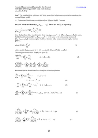 Journal of Economics and Sustainable Development                                                        www.iiste.org
ISSN 2222-1700 (Paper) ISSN 2222-2855 (Online)
Vol.3, No.4, 2012

Step 7 The model with the minimum AIC is the generalized subset autoregressive integrated moving
average bilinear model.
3.2 Estimation of the Parameters of Generalized Bilinear Models Proposed

The joint density function of      (em , em +1 ,...., e n ) where m = max (r, s) is given by
         1                      1 n 2
(2πσ e2 )( n − m +1) / 2
                         exp(        ∑ et )
                              − 2σ e2 m
Since the Jacobian of the transformation from (e m , e m +1 ,...., e n ) to ( X m , X m +1 ,...., X n ) is unity,
the likelihood function of ( X m , X m +1 ,...., X n ) is the same as the joint density function of
 (em , em+1 ,...., e n ) . Maximising the likelihood function is the same as minimizing the function
 Q (G ) ,
                    n
where   Q (G ) = ∑ et2,                                                                              (1)
                   i=m

with respect to the parameter G = (ψ 1 ,....,ψ p ;θ 1 ,θ 2 ,....,θ q ; B11 ,...., B rs )
                                    '


Then the partial derivatives of Q(G) are given by
            n
dQ(G )         de
       = 2∑ et t                              (i = 1, 2,…..,R)                                             (2)
 dGi      t =m dGi

d 2Q(G )       n
                  det det    n
                                  d 2et
         = 2(∑ et         + ∑ et          )
dGi dG j     t =m dGi dG j t = m dGi dG j

where these partial derivatives of e(t) satisfy the recursive equations

det    s        det − j
    + ∑ Wt (t )         =                1, if i = 0
dψ i j =1       dψ i
                   Xt-i , if i = 1, 2, …, p                                          (3)
   det    s       det − j
       + ∑Wt (t )         = et − i ,          if i = 1, 2,….., q                     (4)
   dθ i j =1       dθ i

 det    s        det − j
     + ∑W j (t )         = − X t − k et − m (k=1,2,…,r ; mi =1,2,…,s)                                  (5)
dBkmi j =1       dBkmi




 d 2 et      s          d 2 et − j
          + ∑ W j (t )             = 0 (i, i' = 0,           1, 2, …, p)                               (6)
dψ i dψ i' j =1        dψ i dψ i'

 d 2et       s        d 2et − j
          + ∑W j (t )            =0             (i, i' = 0, 1, 2, …, q)                      (7)
dθ i dθ i' j =1       dθ i dθ i'



                                                           26
 