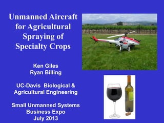 Unmanned Aircraft
for Agricultural
Spraying of
Specialty Crops
Ken Giles
Ryan Billing
UC-Davis Biological &
Agricultural Engineering
Small Unmanned Systems
Business Expo
July 2013
 