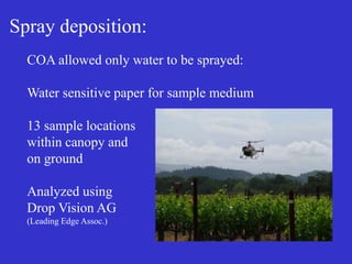 Spray deposition:
COA allowed only water to be sprayed:
Water sensitive paper for sample medium
13 sample locations
within canopy and
on ground
Analyzed using
Drop Vision AG
(Leading Edge Assoc.)
 