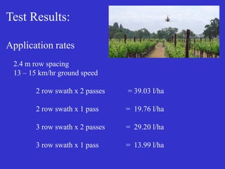 Test Results:
Application rates
2.4 m row spacing
13 – 15 km/hr ground speed
2 row swath x 2 passes = 39.03 l/ha
2 row swath x 1 pass = 19.76 l/ha
3 row swath x 2 passes = 29.20 l/ha
3 row swath x 1 pass = 13.99 l/ha
 