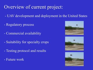 Overview of current project:
- UAV development and deployment in the United States
- Regulatory process
- Commercial availability
- Suitability for specialty crops
- Testing protocol and results
- Future work
 