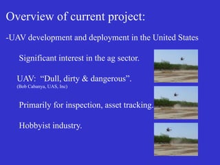 Overview of current project:
-UAV development and deployment in the United States
Significant interest in the ag sector.
UAV: “Dull, dirty & dangerous”.
(Bob Cabanya, UAS, Inc)
Primarily for inspection, asset tracking.
Hobbyist industry.
 