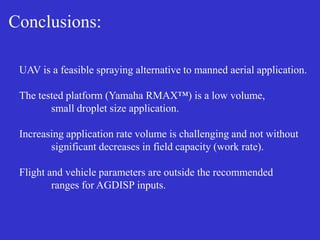Conclusions:
UAV is a feasible spraying alternative to manned aerial application.
The tested platform (Yamaha RMAX™) is a low volume,
small droplet size application.
Increasing application rate volume is challenging and not without
significant decreases in field capacity (work rate).
Flight and vehicle parameters are outside the recommended
ranges for AGDISP inputs.
 