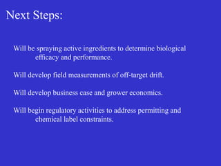 Next Steps:
Will be spraying active ingredients to determine biological
efficacy and performance.
Will develop field measurements of off-target drift.
Will develop business case and grower economics.
Will begin regulatory activities to address permitting and
chemical label constraints.
 