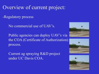 Overview of current project:
-Regulatory process
No commercial use of UAV’s.
Public agencies can deploy UAV’s via
the COA (Certificate of Authorization)
process.
Current ag spraying R&D project
under UC Davis COA.
 