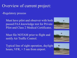 Overview of current project:
-Regulatory process
Must have pilot and observer with both
passed FAA knowledge test for Private
Pilot and Class 2 Medical Certificates.
Must file NOTAM prior to flight and
notify Air Traffic Control.
Typical line of sight operation, daylight
hours, VFR, > 5 nm from airport.
 
