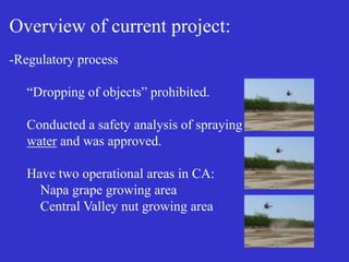 Overview of current project:
-Regulatory process
“Dropping of objects” prohibited.
Conducted a safety analysis of spraying
water and was approved.
Have two operational areas in CA:
Napa grape growing area
Central Valley nut growing area
 