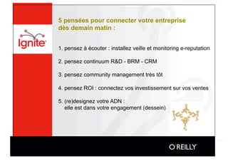 5 pensées pour connecter votre entreprise
dès demain matin :


1. pensez à écouter : installez veille et monitoring e-reputation

2. pensez continuum R&D - BRM - CRM

3. pensez community management très tôt

4. pensez ROI : connectez vos investissement sur vos ventes

5. (re)designez votre ADN :
   elle est dans votre engagement (dessein)
 