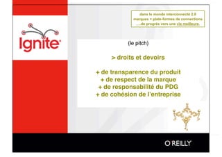 dans le monde interconnecté 2.0
             marques = plate-formes de connections
              ….de progrès vers une vie meilleure.




           (le pitch)

     > droits et devoirs

+ de transparence du produit
  + de respect de la marque
 + de responsabilité du PDG
+ de cohésion de lʼentreprise
 