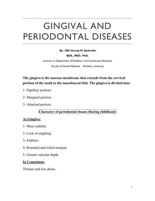 1
GINGIVAL AND
PERIODONTAL DISEASES
By : DR/ Hamdy M. Badreldin
BDS., MDS., PhD.
Lecturer in Department of Paediatric and Community Dentistry
Faculty of Dental Medicine – Al-Azhar university
The gingiva is the mucous membrane that extends from the cervical
portion of the tooth to the mucobuccal fold. The gingiva is divided into:
1- Papillary portion:
2- Marginal portion:
3- Attached portion:
Character of periodontal tissues During childhood:
A) Gingiva:
1- More reddish:
2- Lack of stippling:
3- Flabbier
4- Rounded and rolled margins
5- Greater sulcular depth.
b) Cementum:
Thinner and less dense.
 