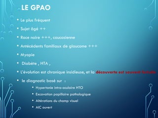 LE GPAO
• Le plus fréquent
• Sujet âgé ++
• Race noire +++, caucasienne
• Antécédents familiaux de glaucome +++
• Myopie
• Diabète , HTA ,
• L’évolution est chronique insidieuse, et la découverte est souvent fortuite
• le diagnostic basé sur :
• Hypertonie intra-oculaire HTO
• Excavation papillaire pathologique
• Altérations du champ visuel
• AIC ouvert
 