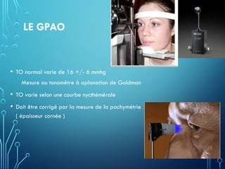 LE GPAO
• TO normal varie de 16 +/- 6 mmhg
Mesure au tonomètre à aplanation de Goldman
• TO varie selon une courbe nycthémérale
• Doit être corrigé par la mesure de la pachymétrie
( épaisseur cornée )
 