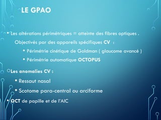 LE GPAO
• Les altérations périmétriques = atteinte des fibres optiques .
Objectivés par des appareils spécifiques CV :
• Périmétrie cinétique de Goldman ( glaucome avancé )
• Périmétrie automatique OCTOPUS
oLes anomalies CV :
• Ressaut nasal
• Scotome para-central ou arciforme
• OCT de papille et de l’AIC
 