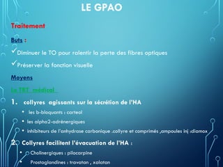 LE GPAO
Traitement
Buts :
Diminuer le TO pour ralentir la perte des fibres optiques
Préserver la fonction visuelle
Moyens
Le TRT médical
1. collyres agissants sur la sécrétion de l’HA
• les b-bloquants : carteol
• les alpha2-adrénergiques
• inhibiteurs de l’anhydrase carbonique .collyre et comprimés ,ampoules inj :diamox
2. Collyres facilitent l’évacuation de l’HA :
• Cholinergiques : pilocarpine
• Prostaglandines : travatan , xalatan
 
