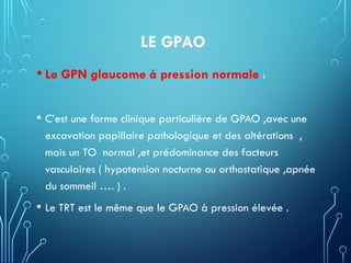 LE GPAO
• Le GPN glaucome à pression normale :
• C’est une forme clinique particulière de GPAO ,avec une
excavation papillaire pathologique et des altérations ,
mais un TO normal ,et prédominance des facteurs
vasculaires ( hypotension nocturne ou orthostatique ,apnée
du sommeil …. ) .
• Le TRT est le même que le GPAO à pression élevée .
 
