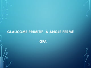 GLAUCOME PRIMITIF À ANGLE FERMÉ
GFA
 
